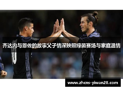 齐达内与恩佐的故事父子情深映照绿茵赛场与家庭温情